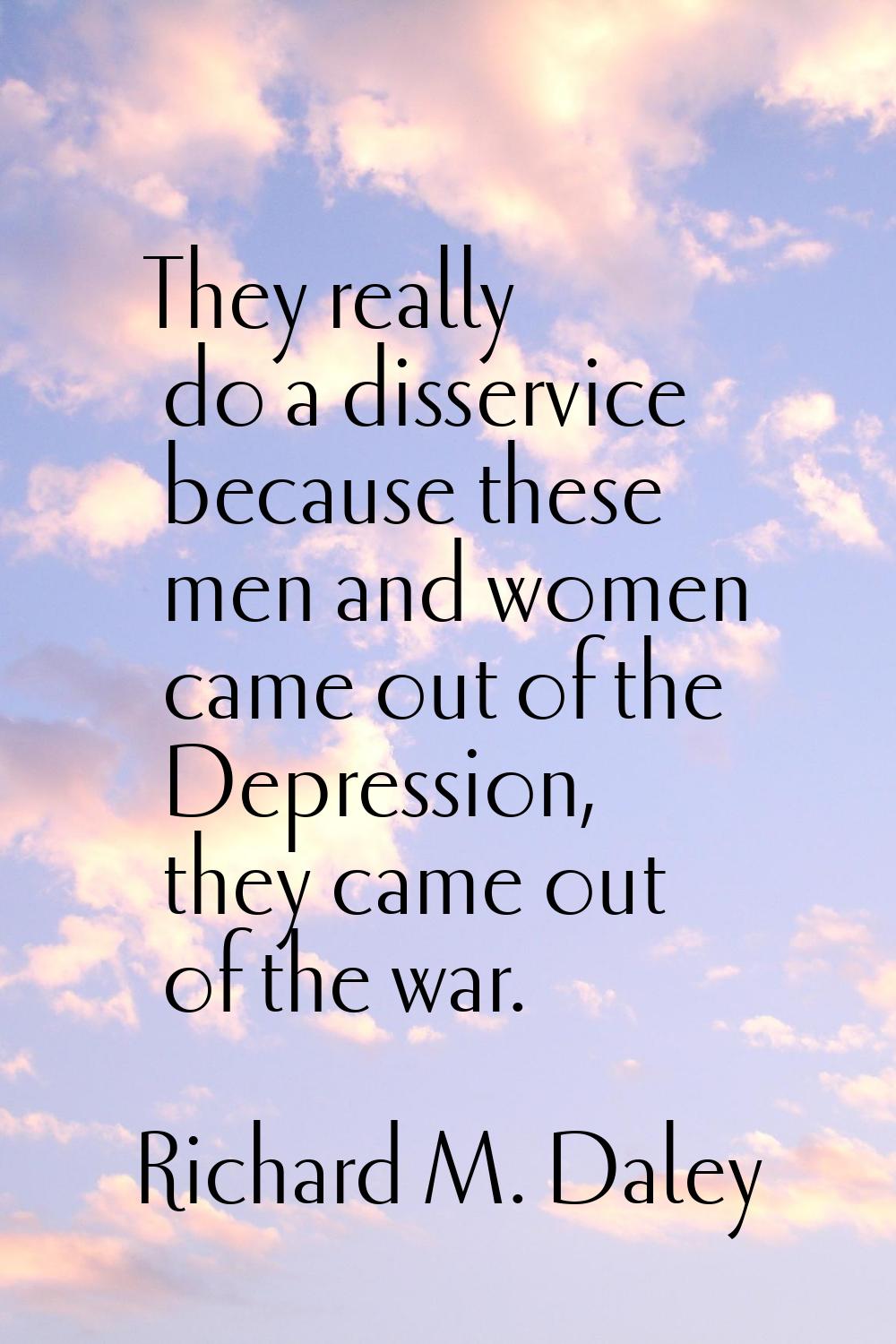 They really do a disservice because these men and women came out of the Depression, they came out o