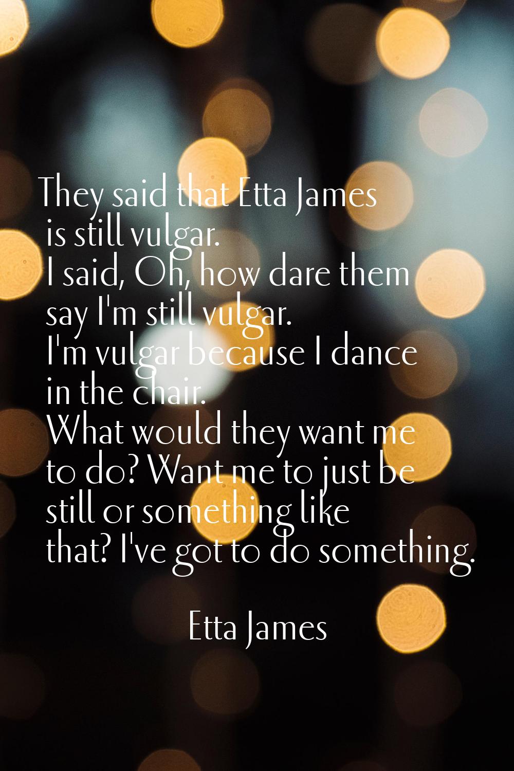 They said that Etta James is still vulgar. I said, Oh, how dare them say I'm still vulgar. I'm vulg