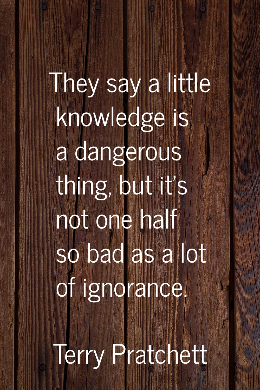 They say a little knowledge is a dangerous thing, but it's not one half so bad as a lot of ignoranc