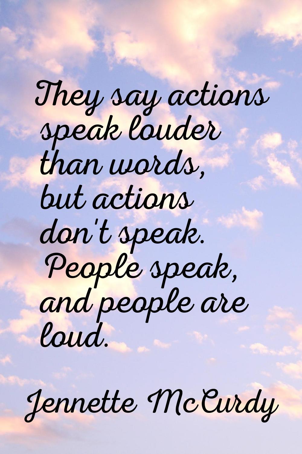 They say actions speak louder than words, but actions don't speak. People speak, and people are lou