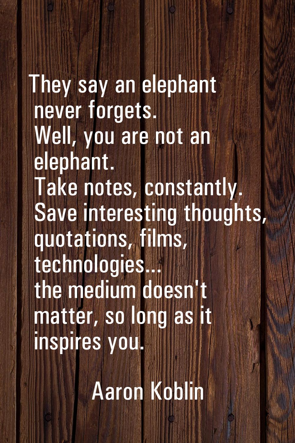 They say an elephant never forgets. Well, you are not an elephant. Take notes, constantly. Save int