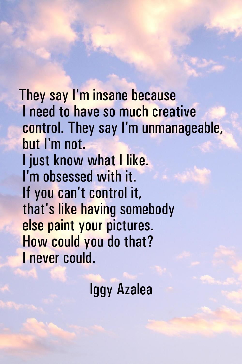 They say I'm insane because I need to have so much creative control. They say I'm unmanageable, but
