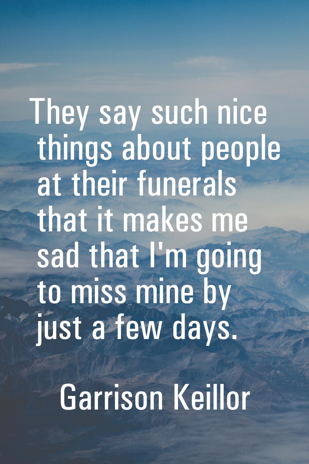 They say such nice things about people at their funerals that it makes me sad that I'm going to mis