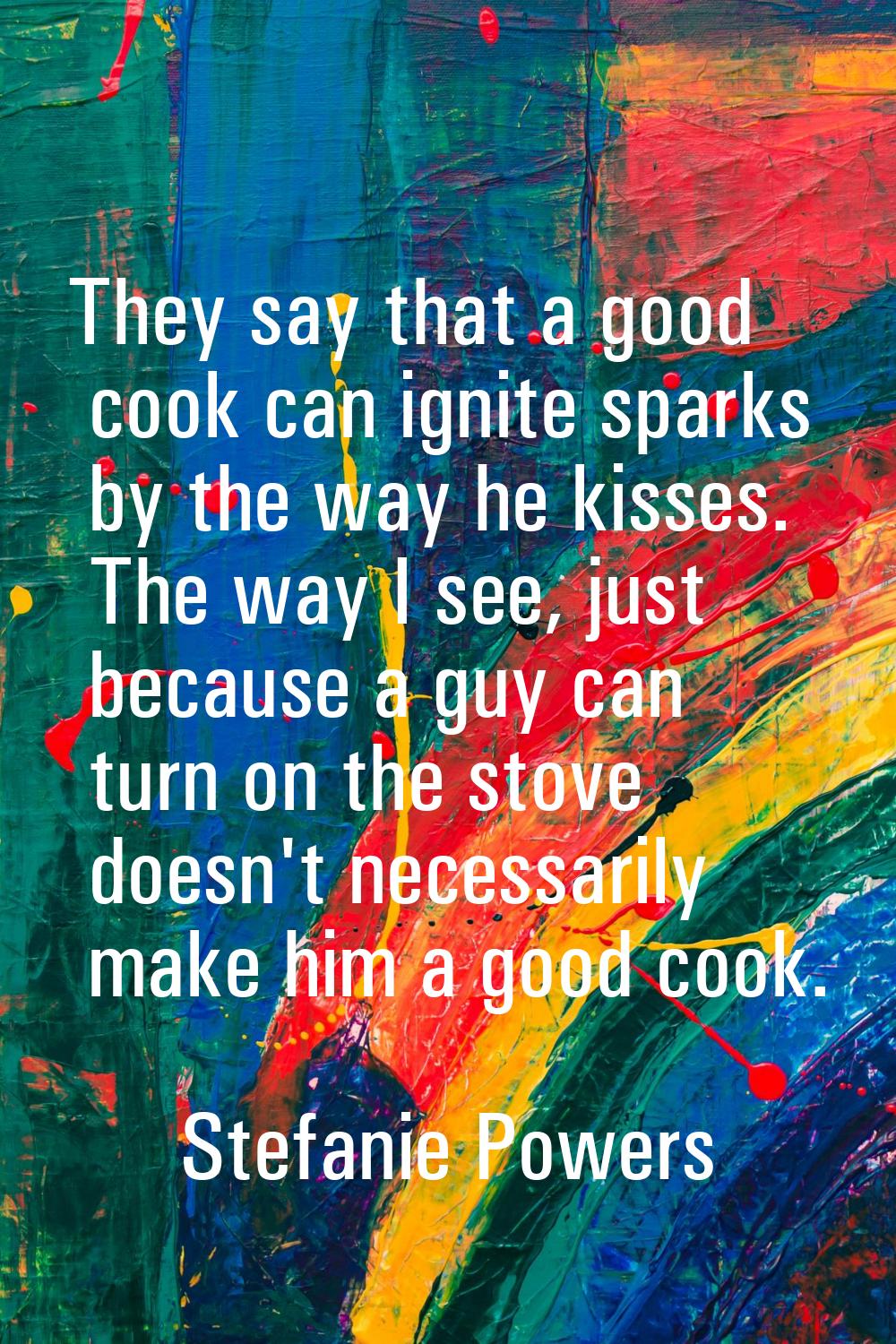 They say that a good cook can ignite sparks by the way he kisses. The way I see, just because a guy