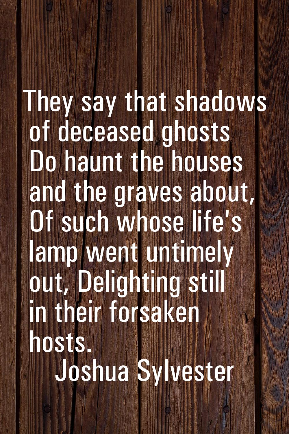 They say that shadows of deceased ghosts Do haunt the houses and the graves about, Of such whose li