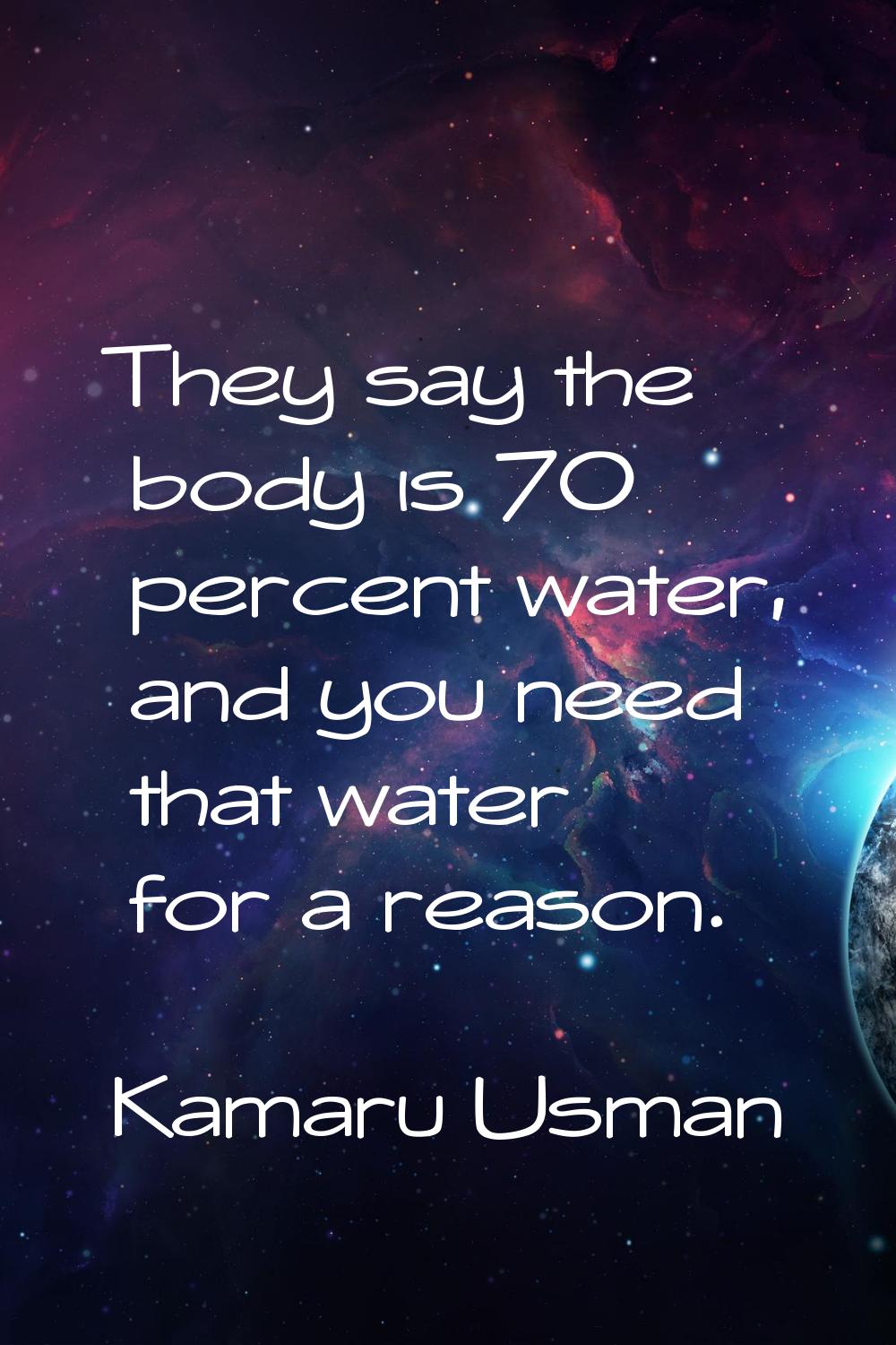 They say the body is 70 percent water, and you need that water for a reason.