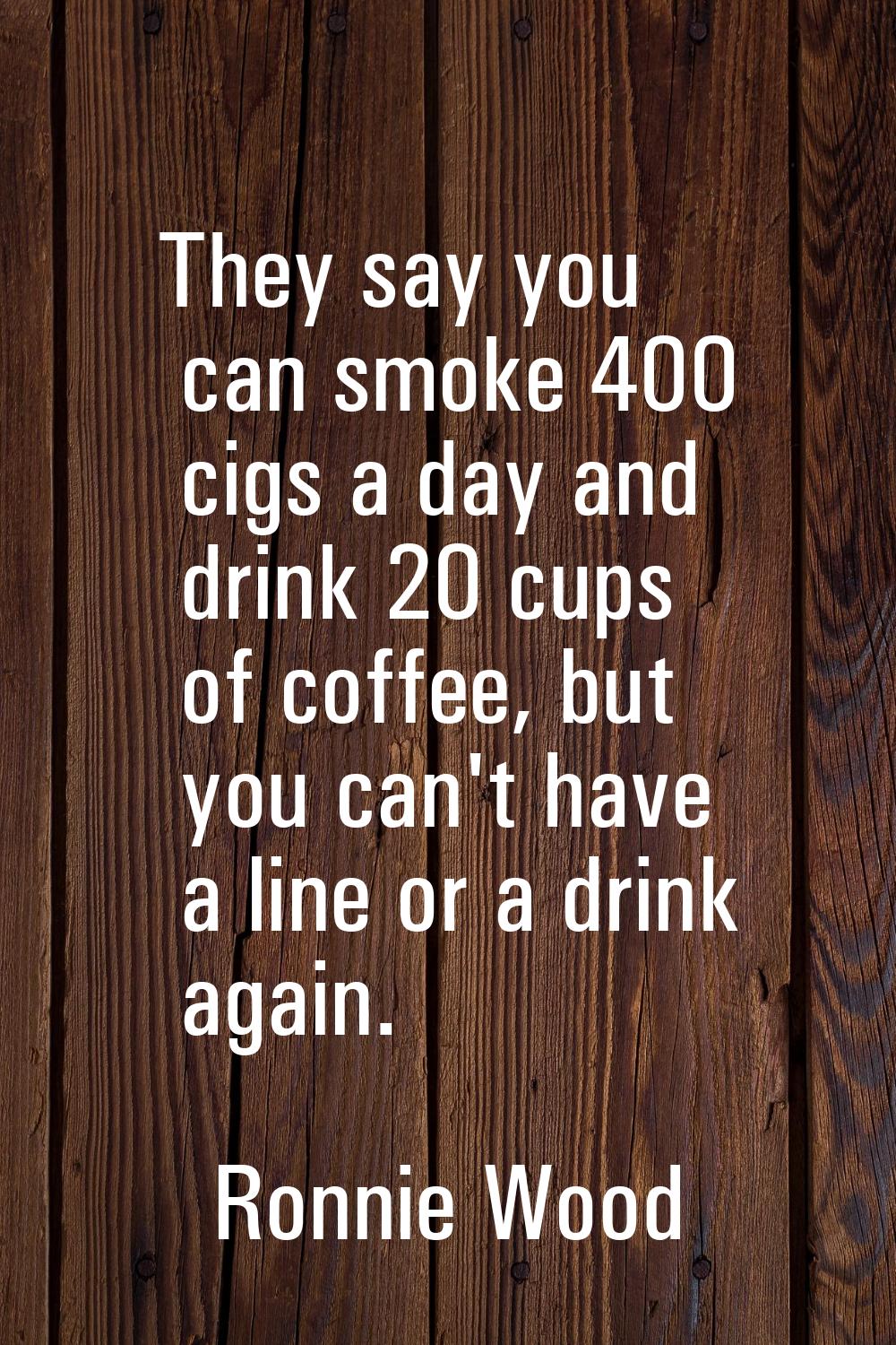 They say you can smoke 400 cigs a day and drink 20 cups of coffee, but you can't have a line or a d