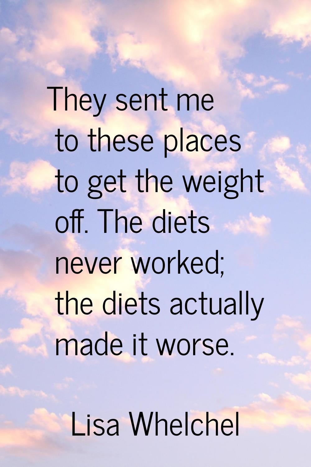 They sent me to these places to get the weight off. The diets never worked; the diets actually made