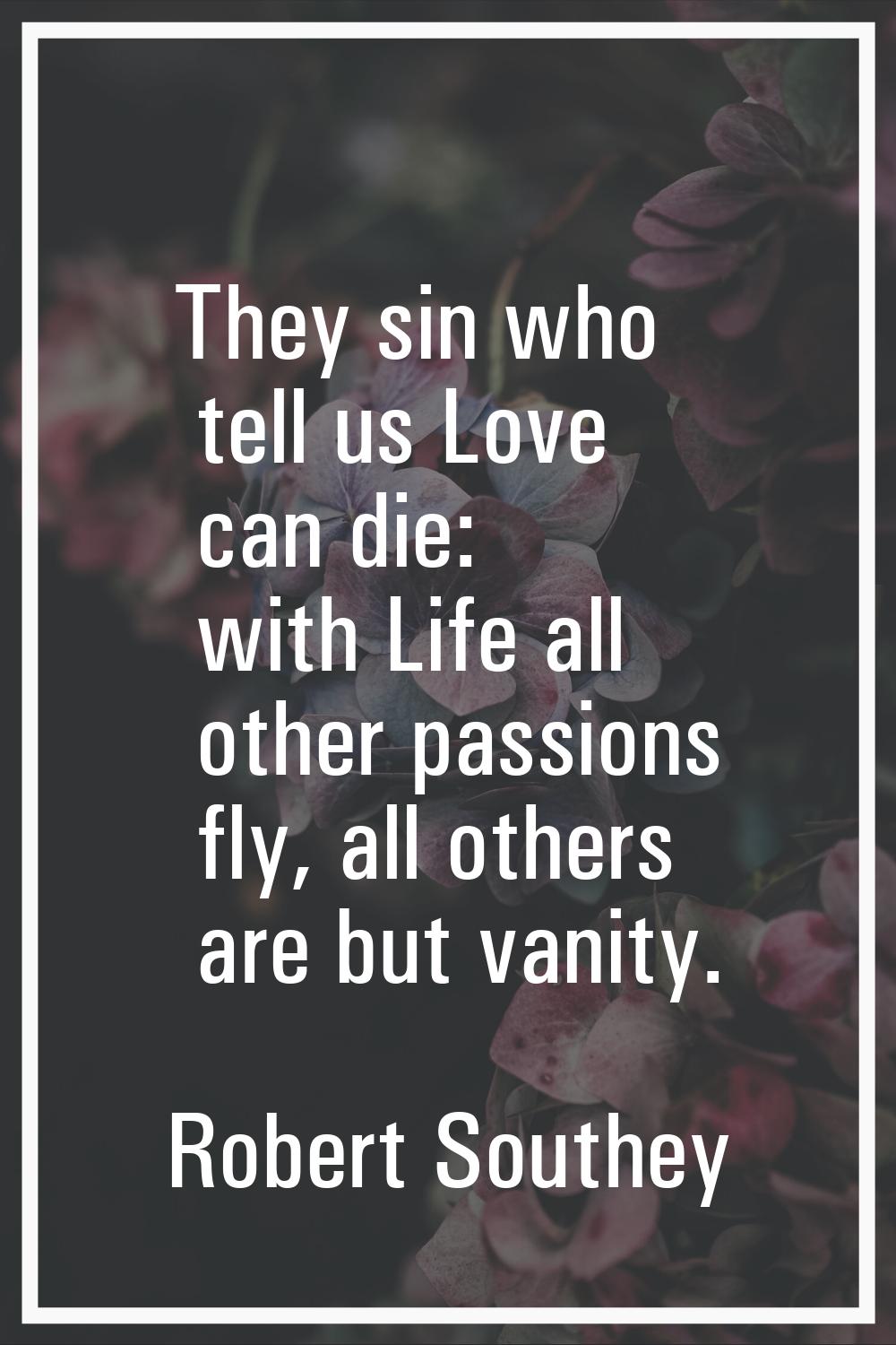 They sin who tell us Love can die: with Life all other passions fly, all others are but vanity.
