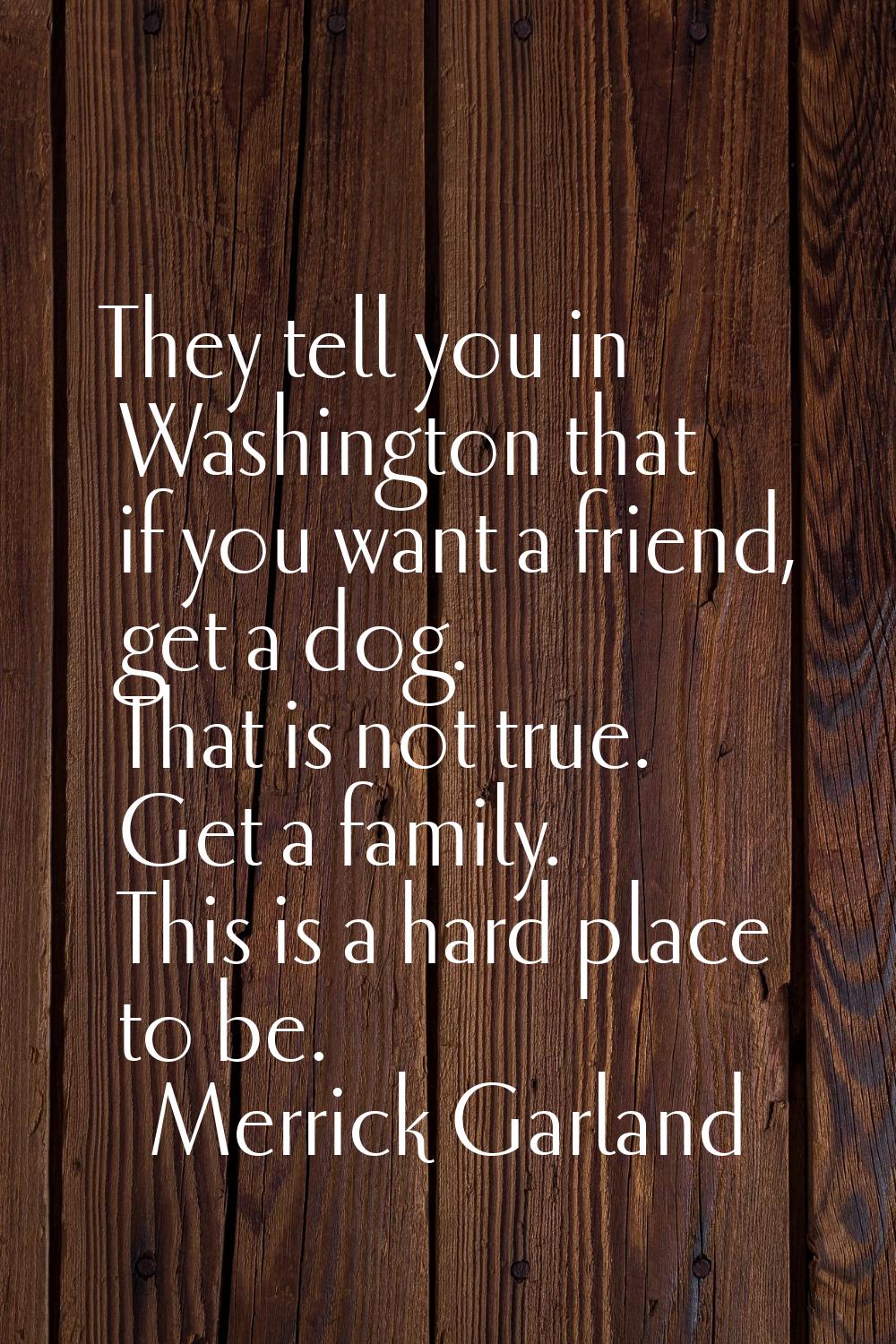 They tell you in Washington that if you want a friend, get a dog. That is not true. Get a family. T