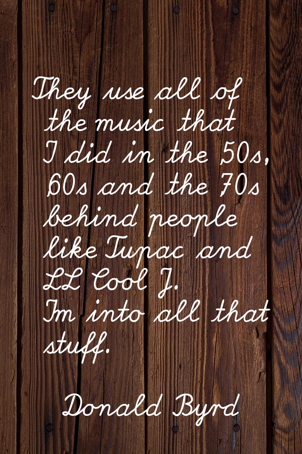 They use all of the music that I did in the '50s, '60s and the '70s behind people like Tupac and LL