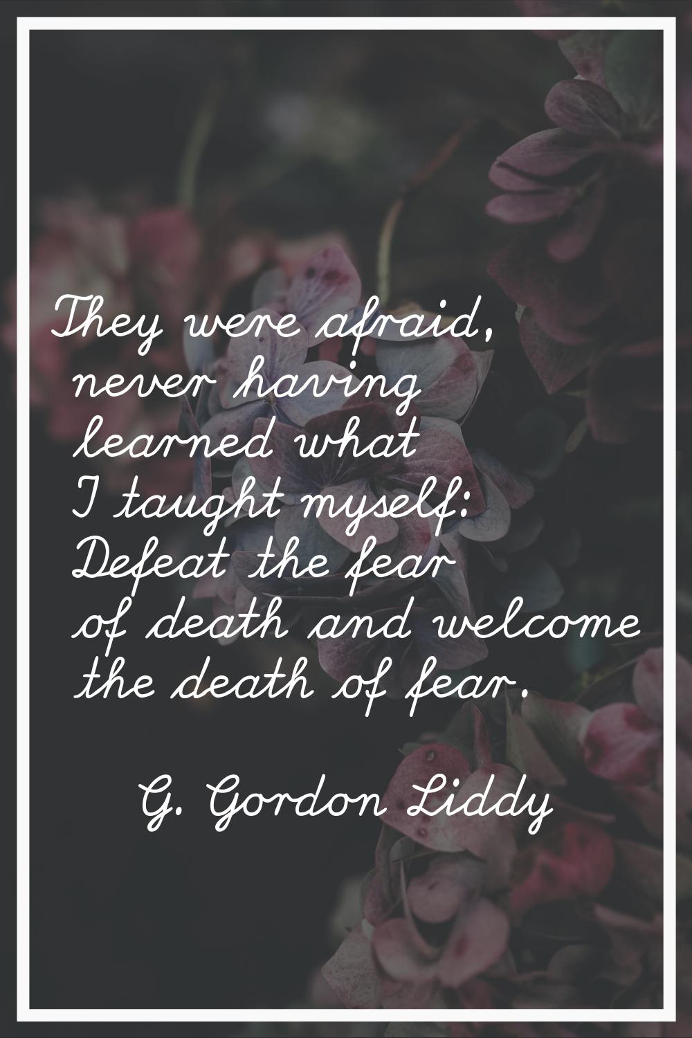 They were afraid, never having learned what I taught myself: Defeat the fear of death and welcome t