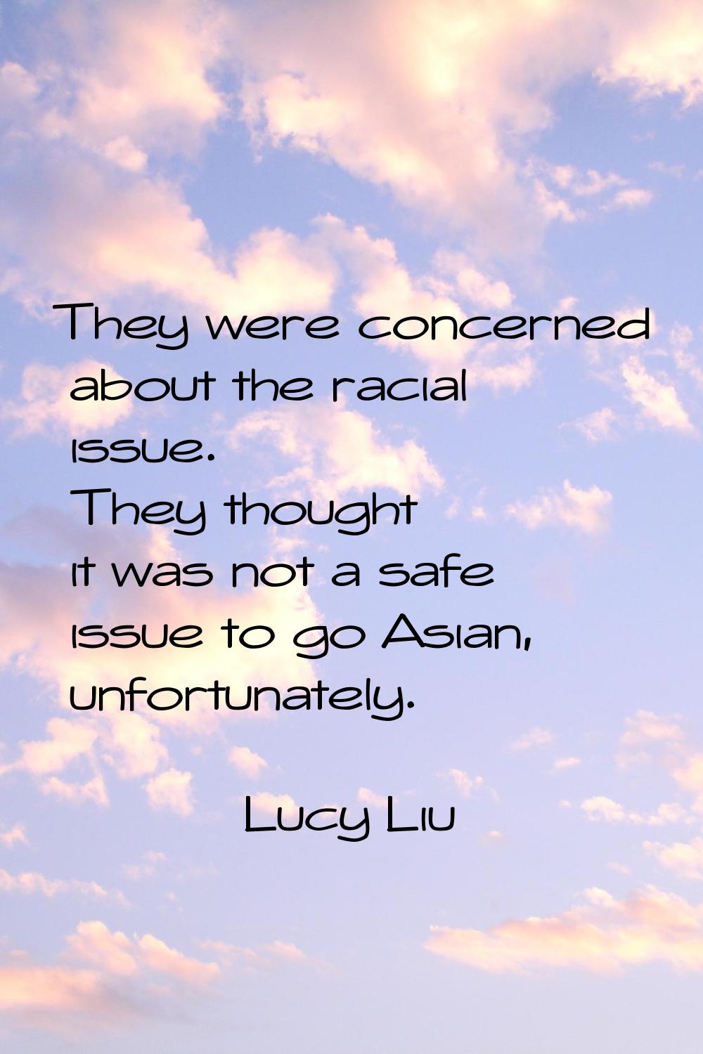 They were concerned about the racial issue. They thought it was not a safe issue to go Asian, unfor