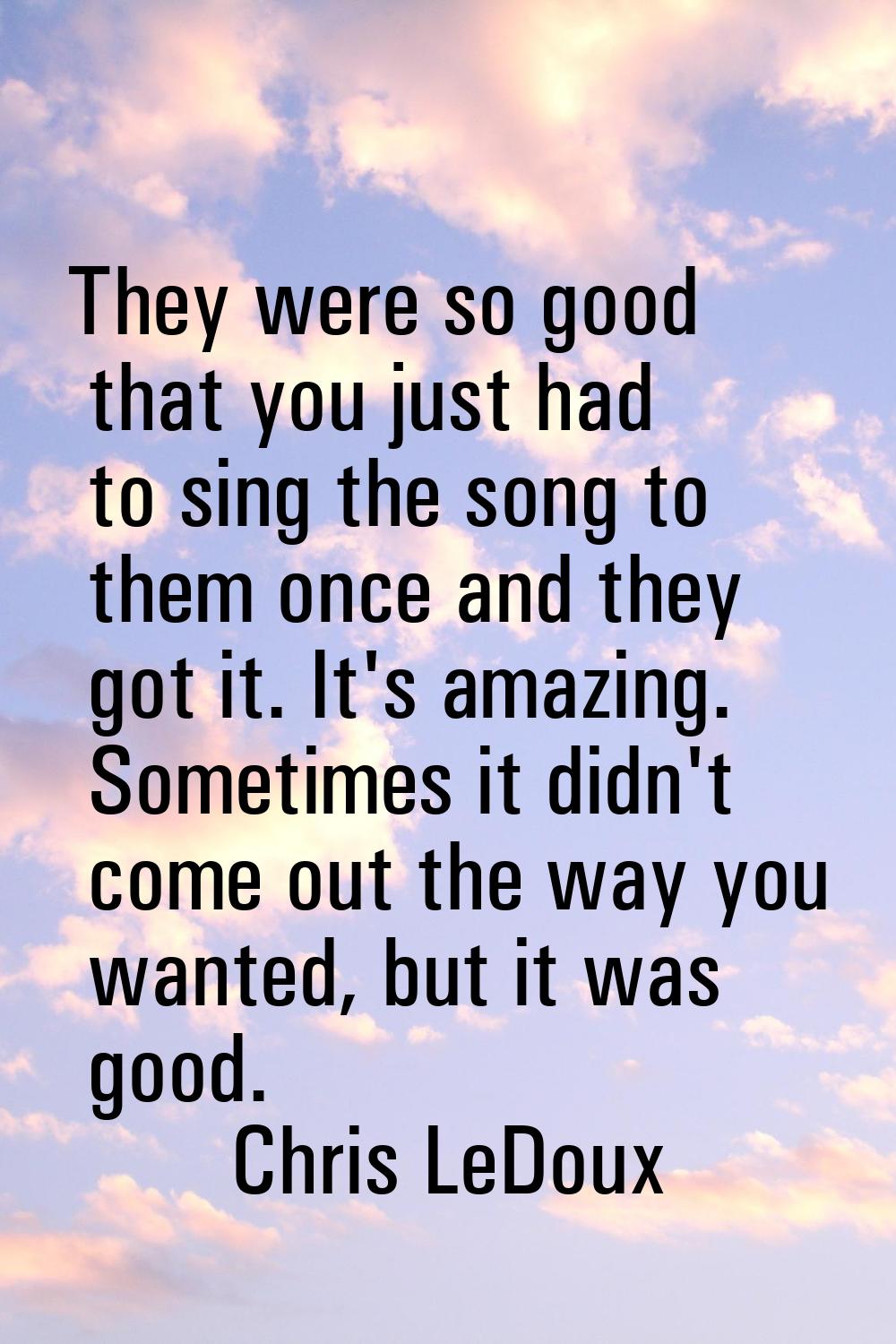 They were so good that you just had to sing the song to them once and they got it. It's amazing. So