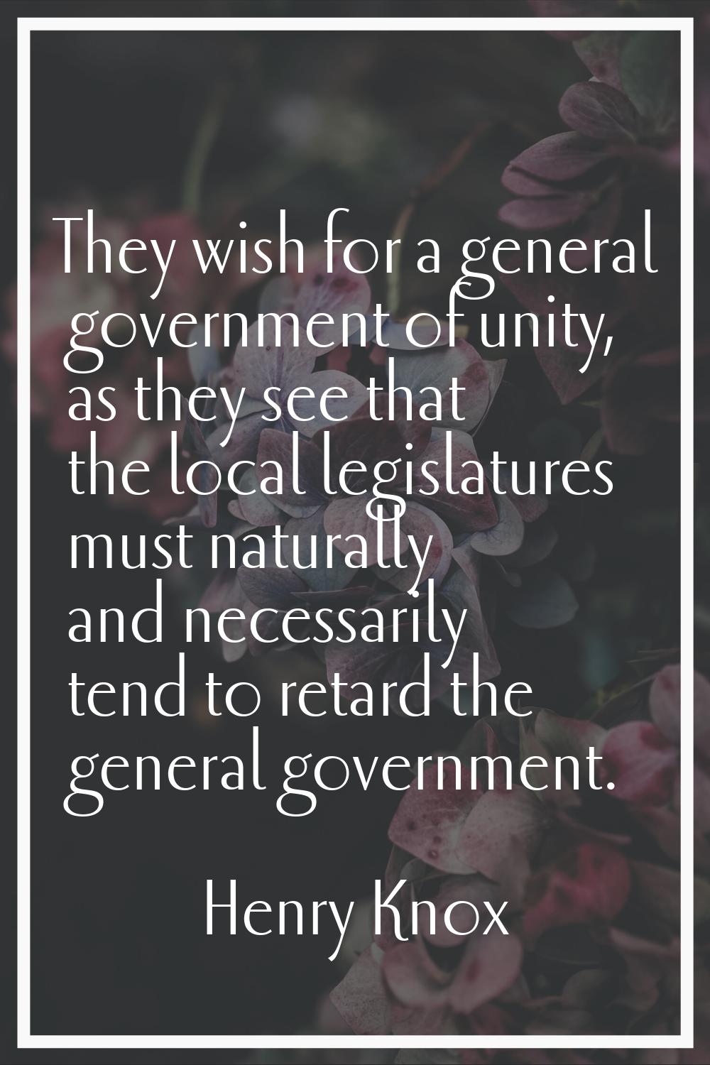 They wish for a general government of unity, as they see that the local legislatures must naturally