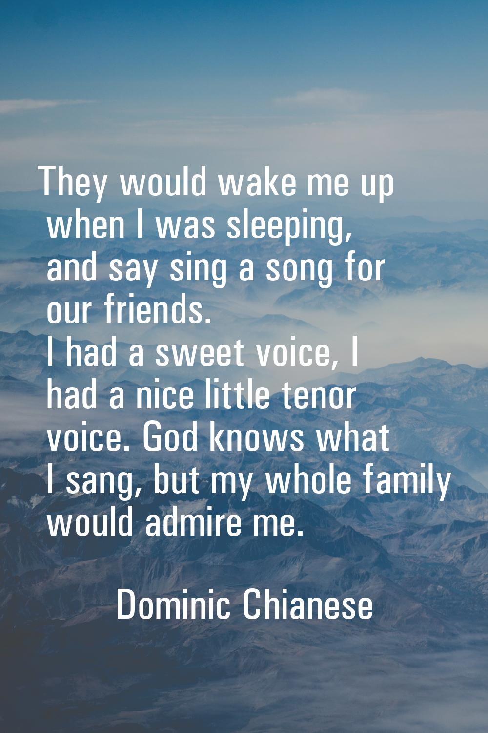 They would wake me up when I was sleeping, and say sing a song for our friends. I had a sweet voice