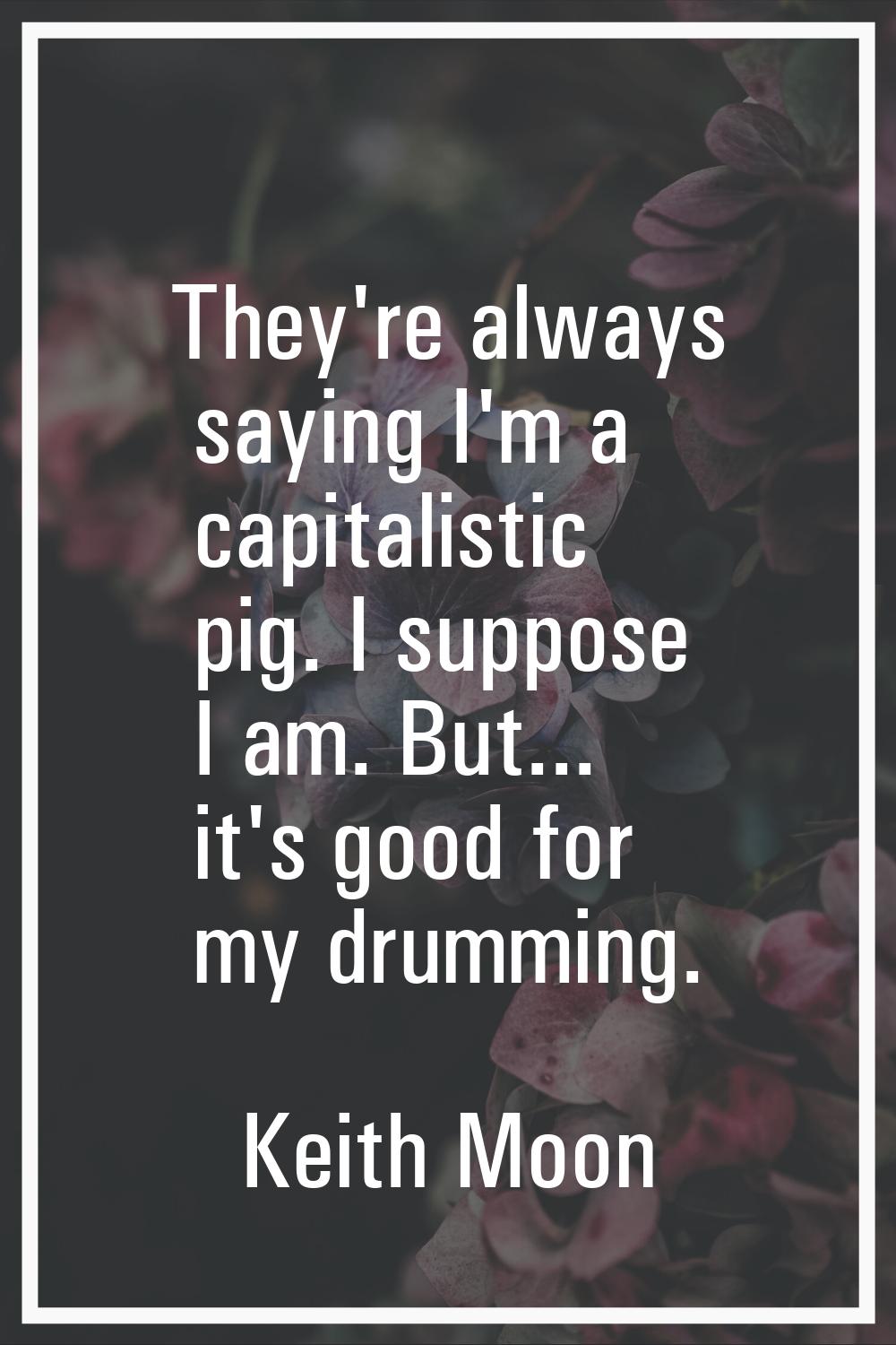They're always saying I'm a capitalistic pig. I suppose I am. But... it's good for my drumming.