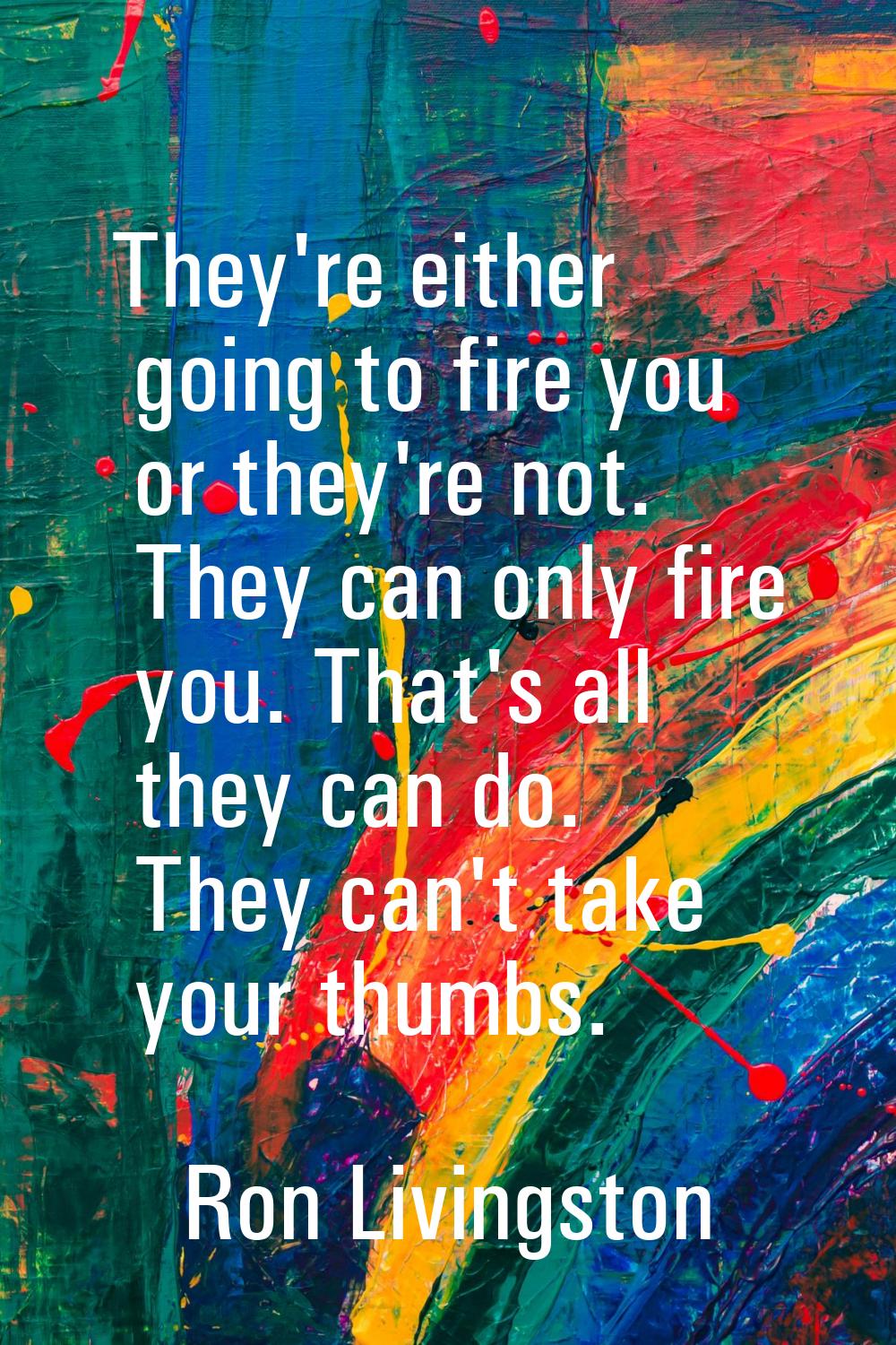 They're either going to fire you or they're not. They can only fire you. That's all they can do. Th
