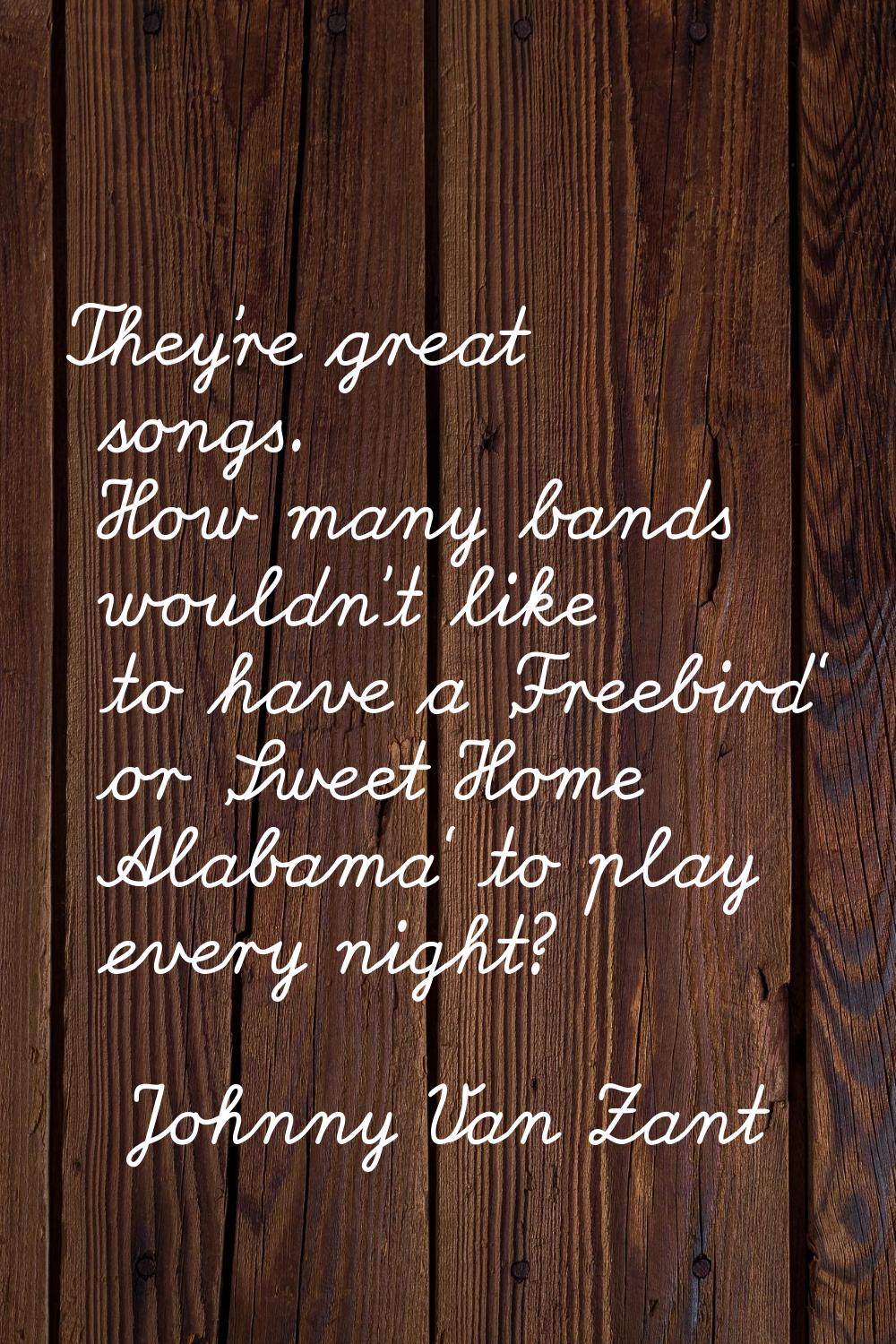 They're great songs. How many bands wouldn't like to have a 'Freebird' or 'Sweet Home Alabama' to p