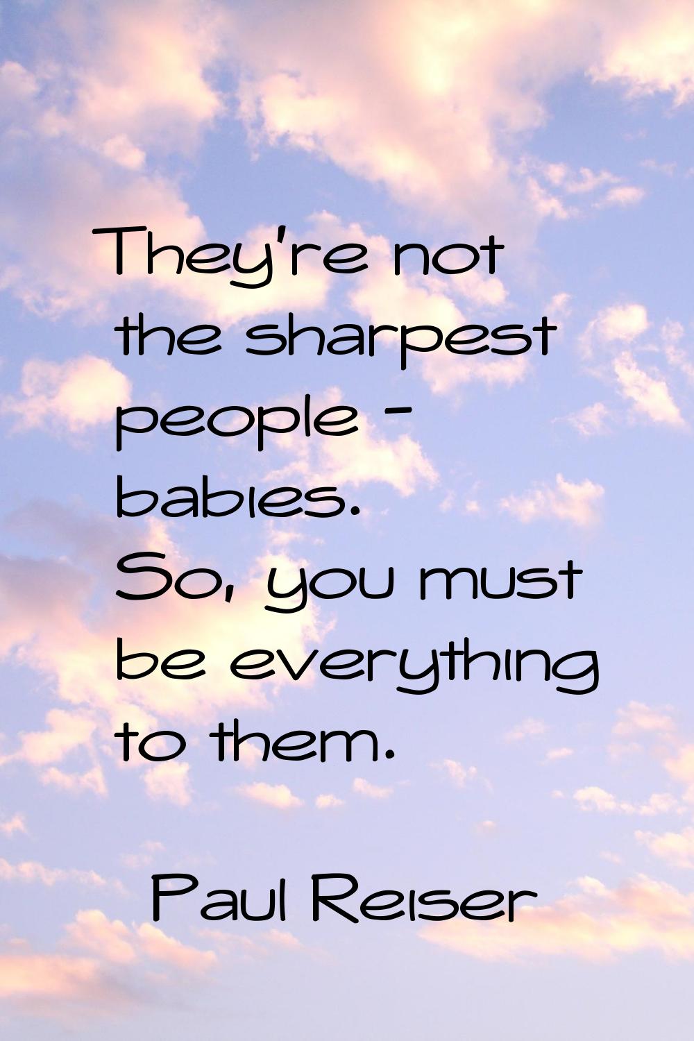 They're not the sharpest people - babies. So, you must be everything to them.