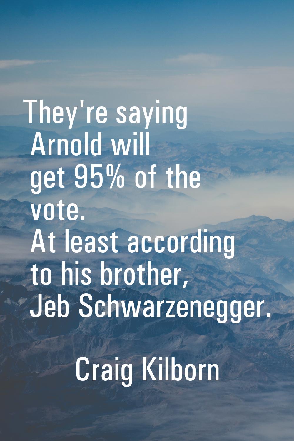 They're saying Arnold will get 95% of the vote. At least according to his brother, Jeb Schwarzenegg