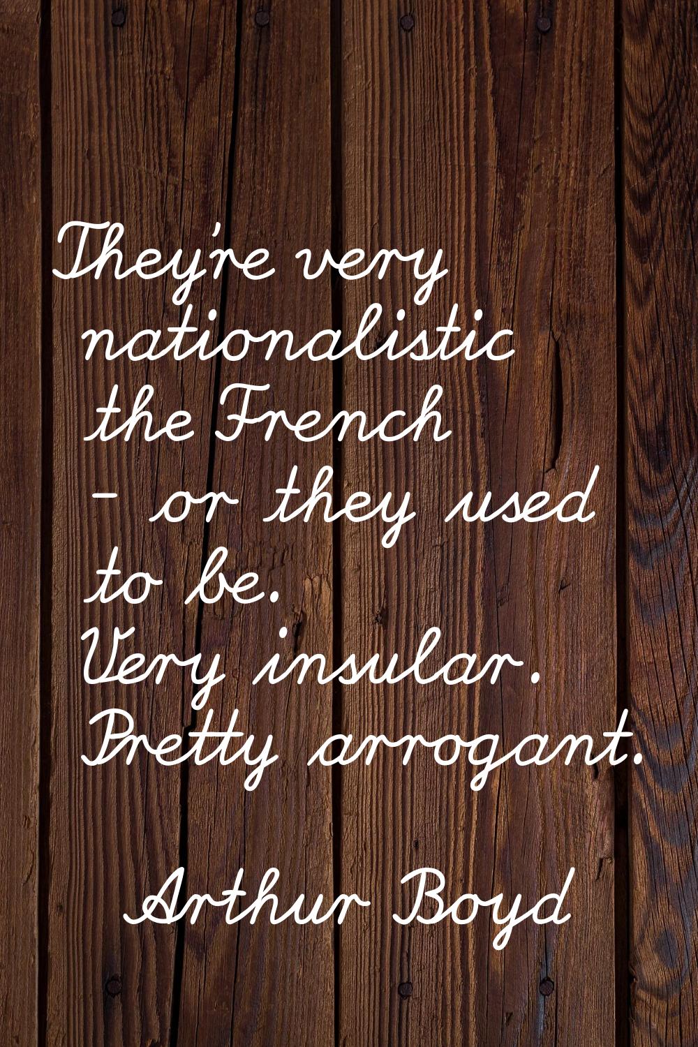 They're very nationalistic the French - or they used to be. Very insular. Pretty arrogant.