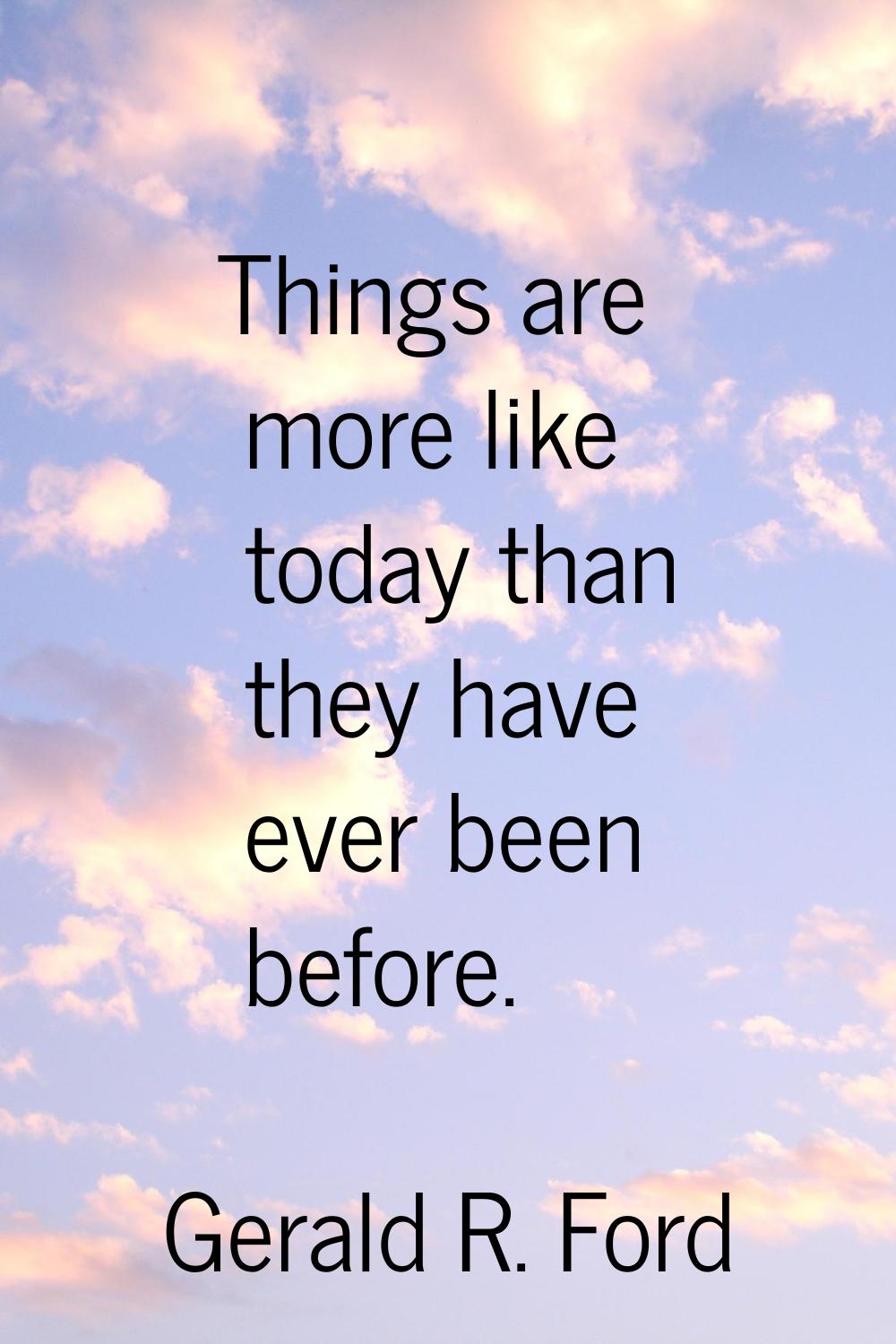 Things are more like today than they have ever been before.