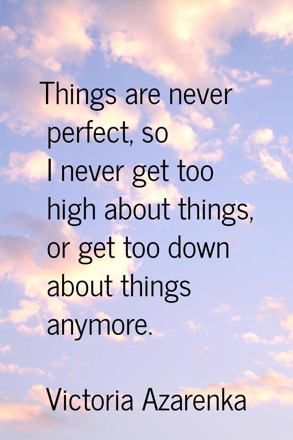 Things are never perfect, so I never get too high about things, or get too down about things anymor