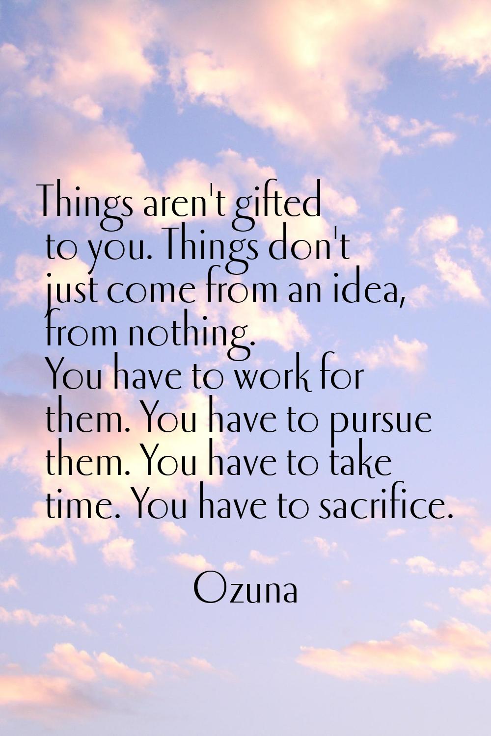 Things aren't gifted to you. Things don't just come from an idea, from nothing. You have to work fo