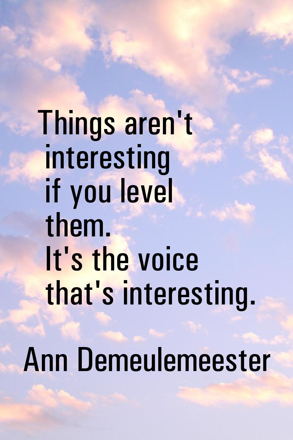 Things aren't interesting if you level them. It's the voice that's interesting.
