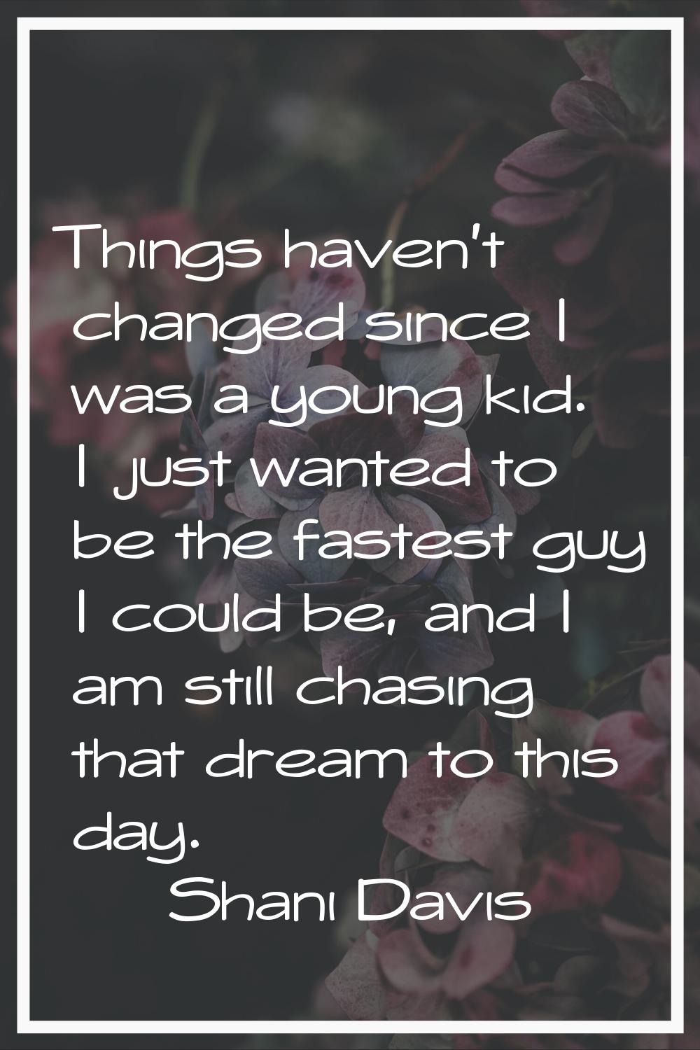 Things haven't changed since I was a young kid. I just wanted to be the fastest guy I could be, and