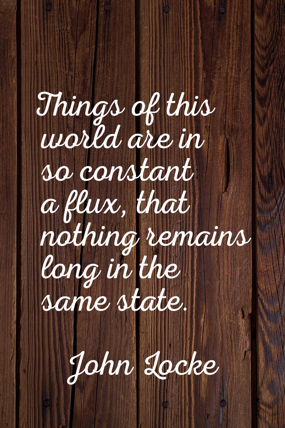 Things of this world are in so constant a flux, that nothing remains long in the same state.