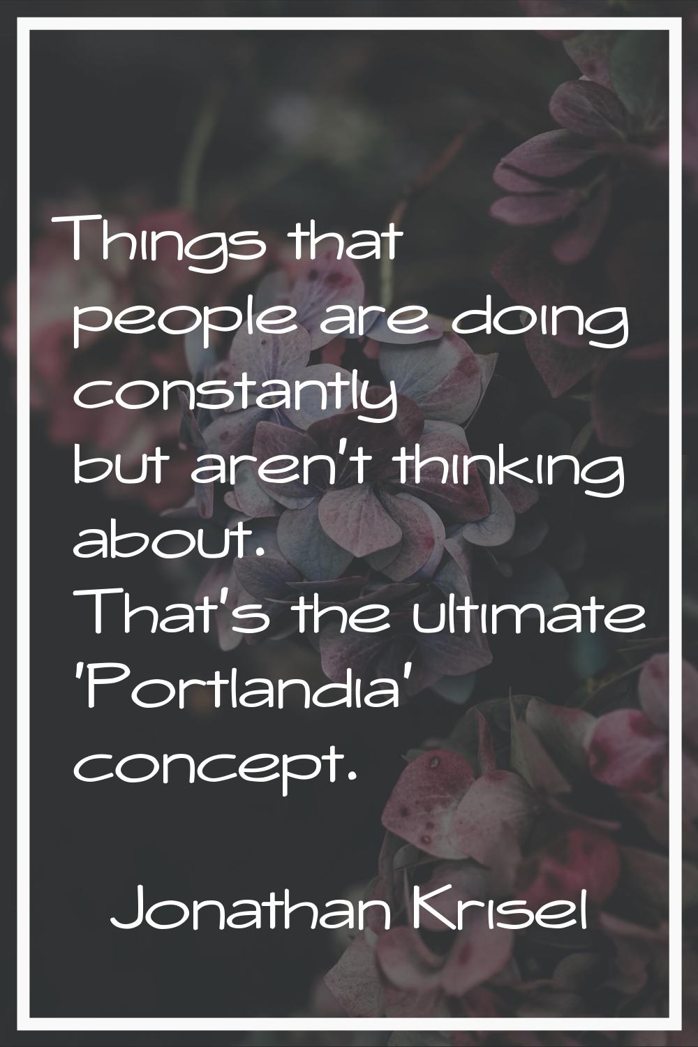 Things that people are doing constantly but aren't thinking about. That's the ultimate 'Portlandia'