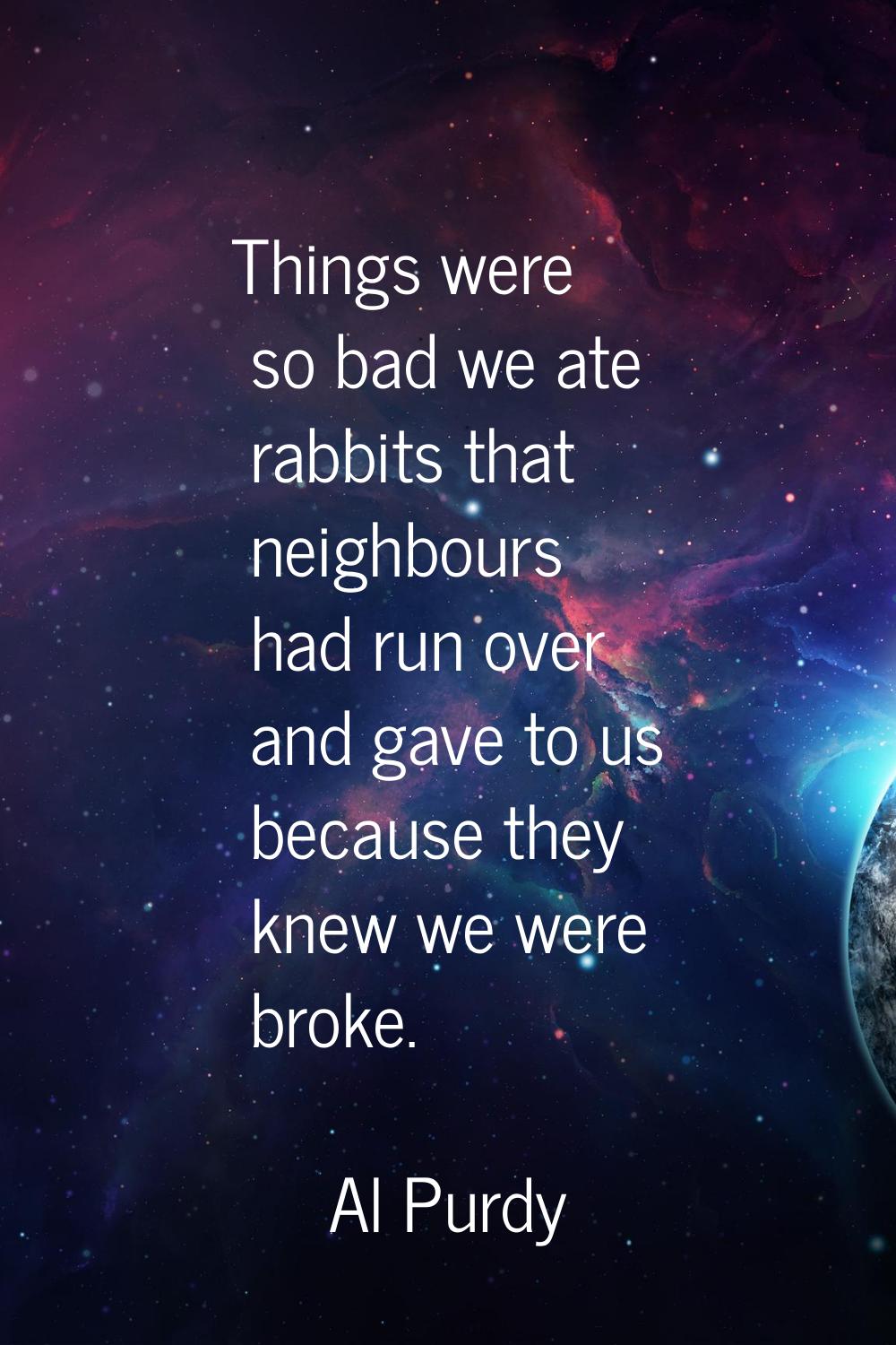 Things were so bad we ate rabbits that neighbours had run over and gave to us because they knew we 