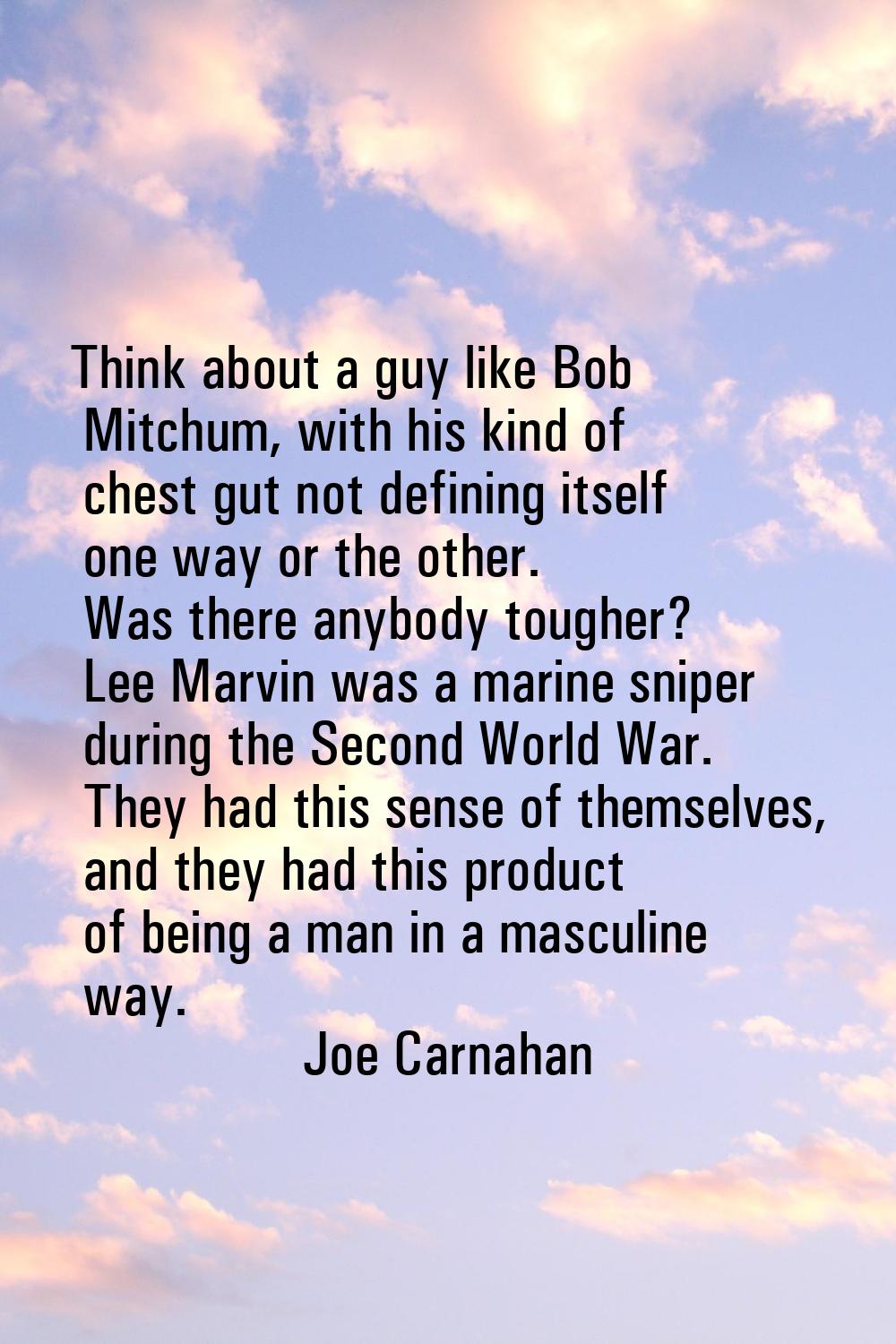 Think about a guy like Bob Mitchum, with his kind of chest gut not defining itself one way or the o