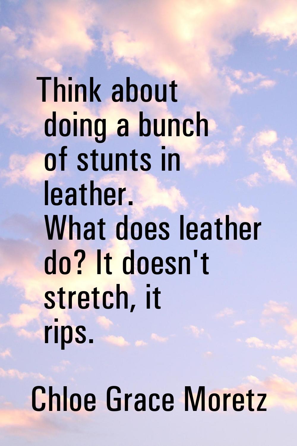 Think about doing a bunch of stunts in leather. What does leather do? It doesn't stretch, it rips.