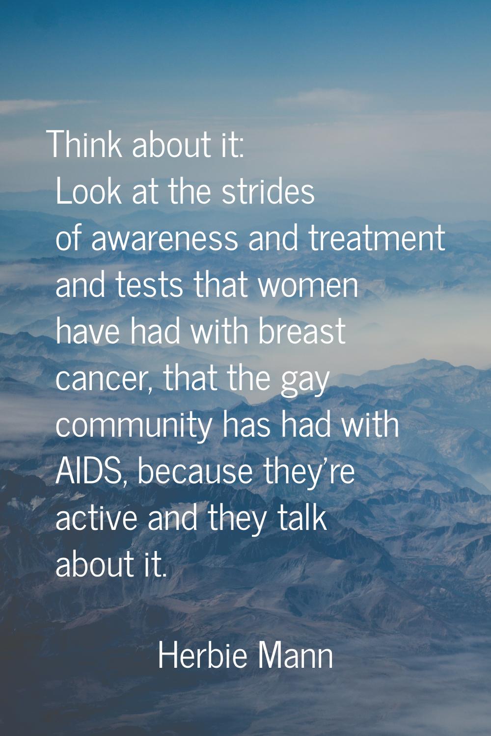 Think about it: Look at the strides of awareness and treatment and tests that women have had with b