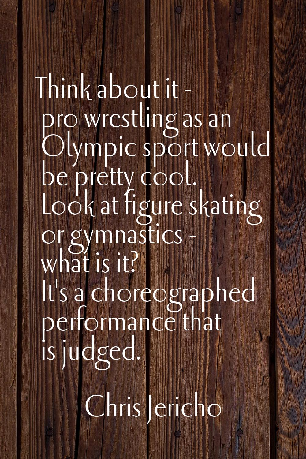 Think about it - pro wrestling as an Olympic sport would be pretty cool. Look at figure skating or 