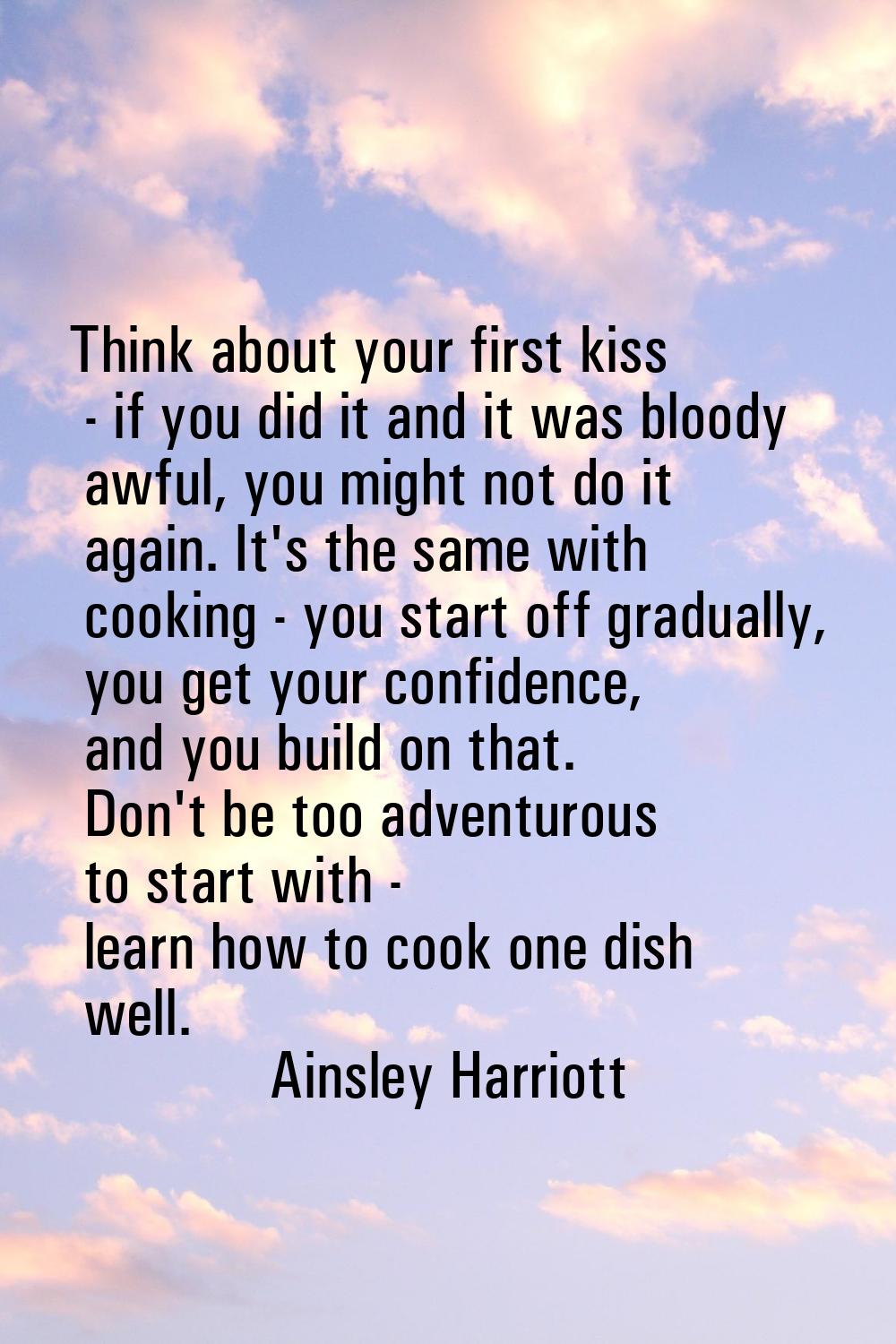 Think about your first kiss - if you did it and it was bloody awful, you might not do it again. It'