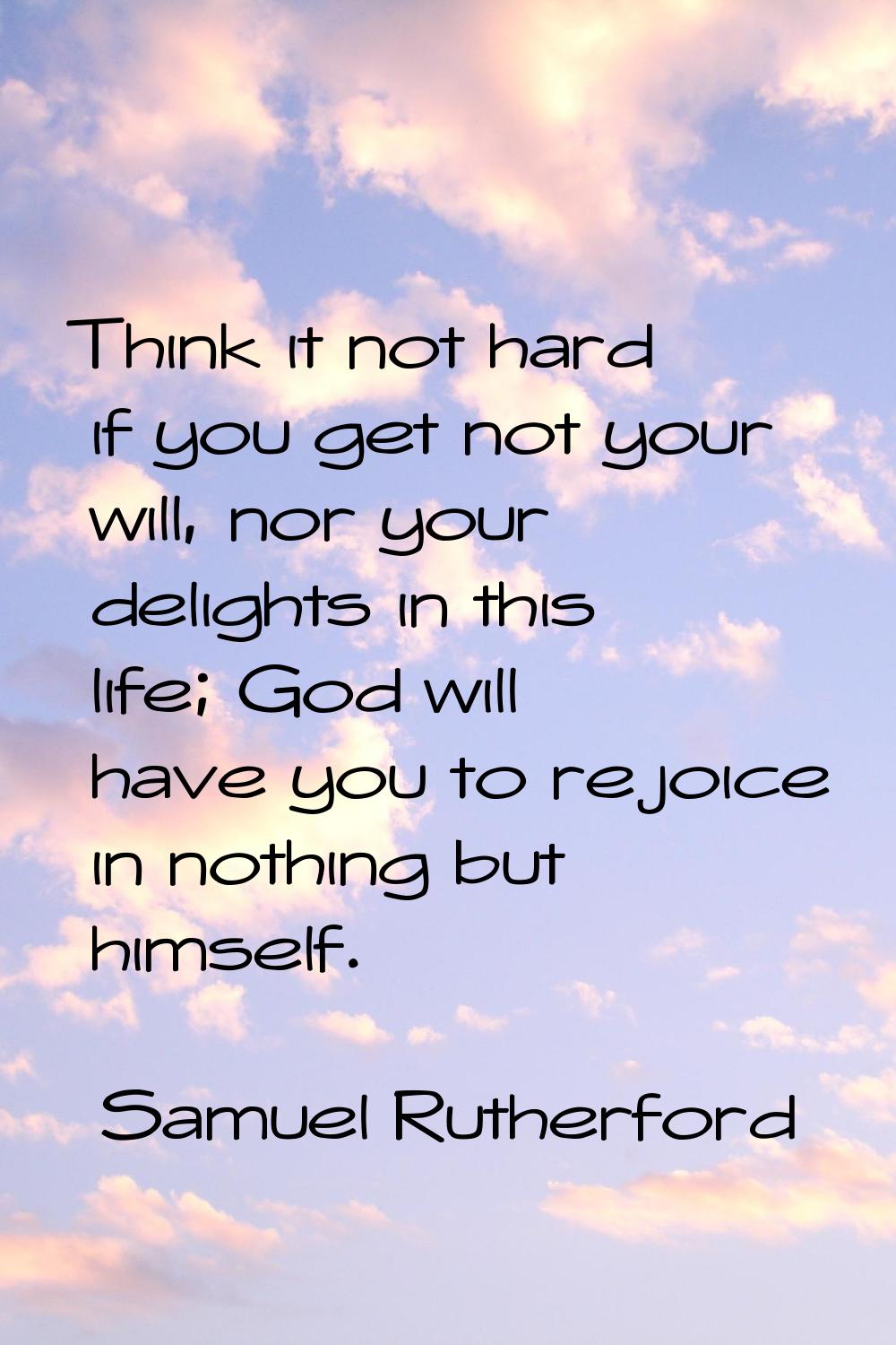 Think it not hard if you get not your will, nor your delights in this life; God will have you to re