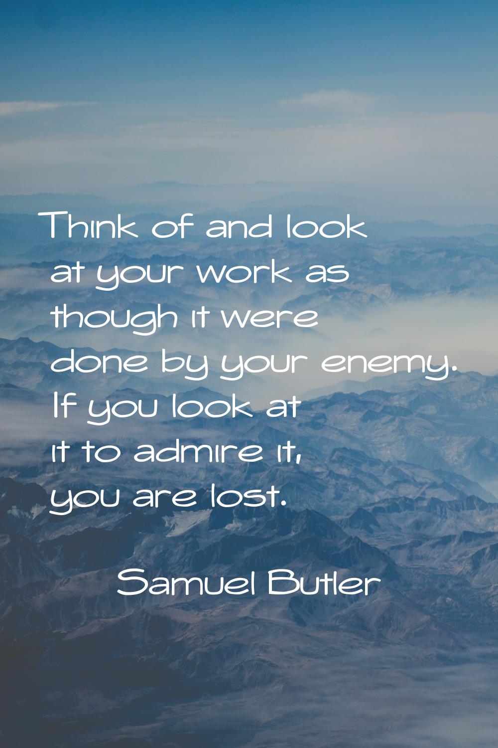 Think of and look at your work as though it were done by your enemy. If you look at it to admire it
