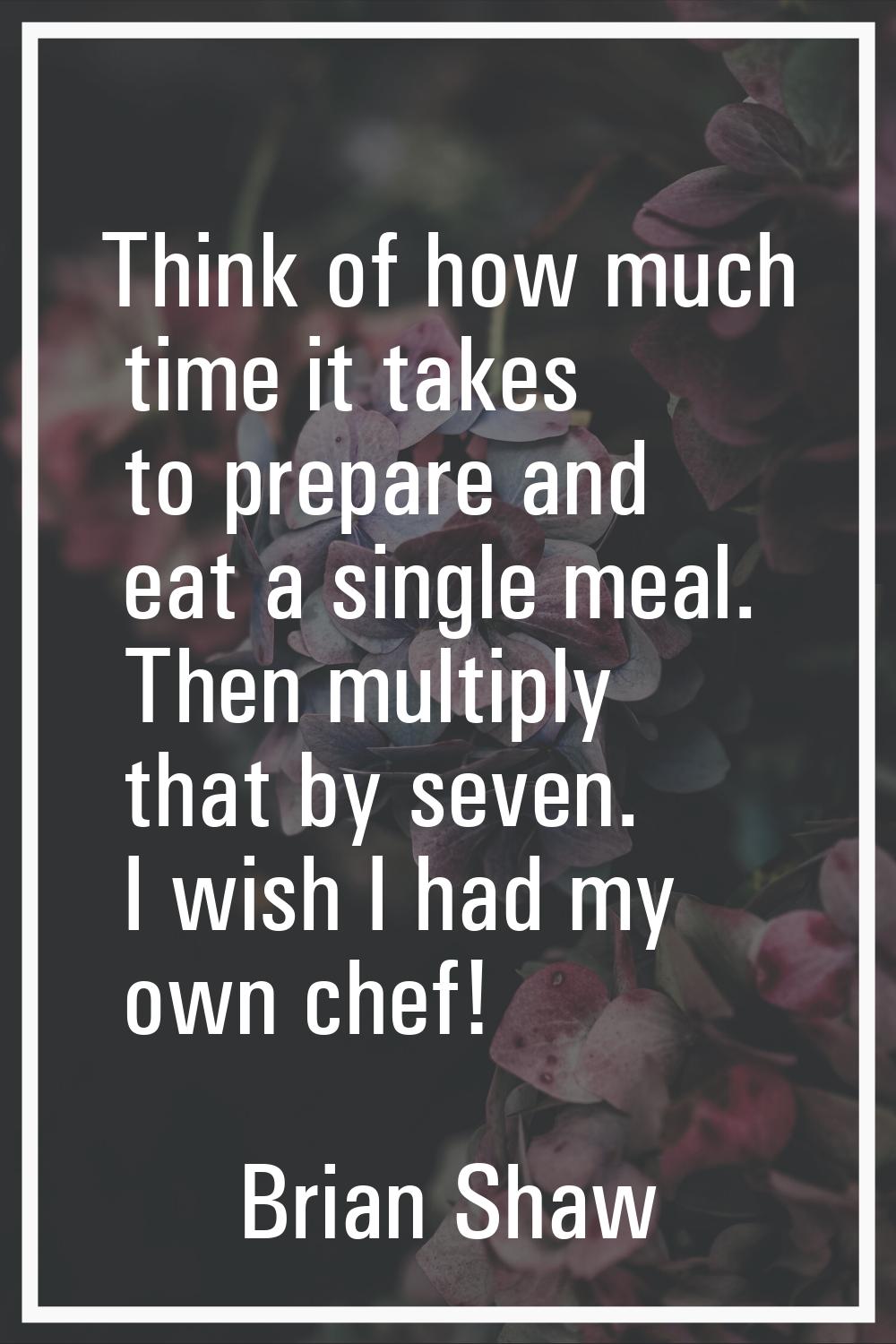 Think of how much time it takes to prepare and eat a single meal. Then multiply that by seven. I wi
