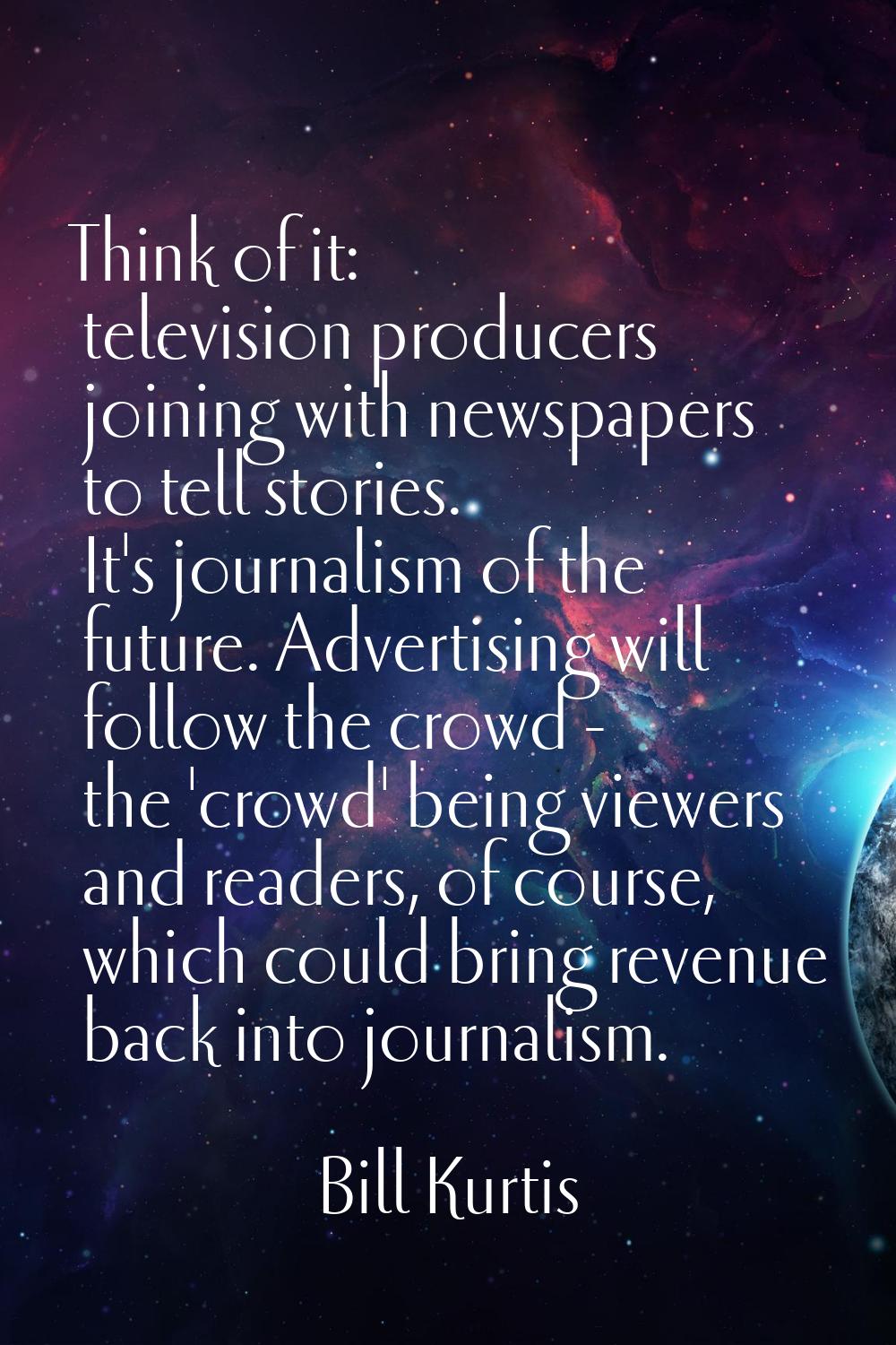 Think of it: television producers joining with newspapers to tell stories. It's journalism of the f