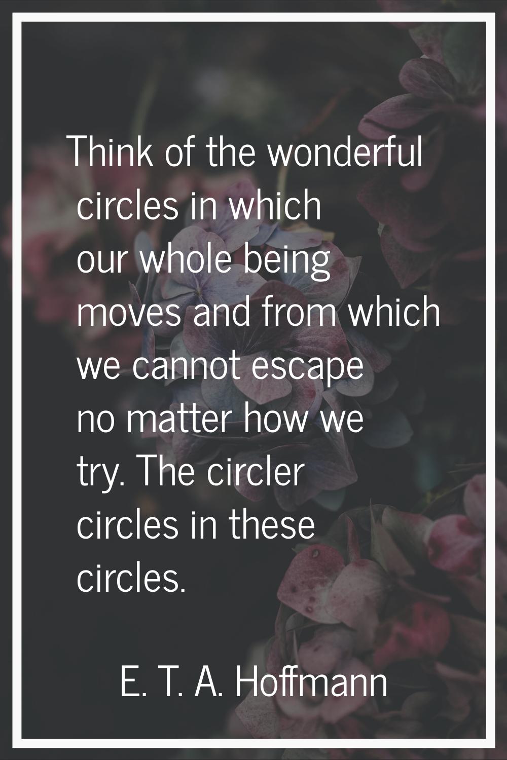 Think of the wonderful circles in which our whole being moves and from which we cannot escape no ma