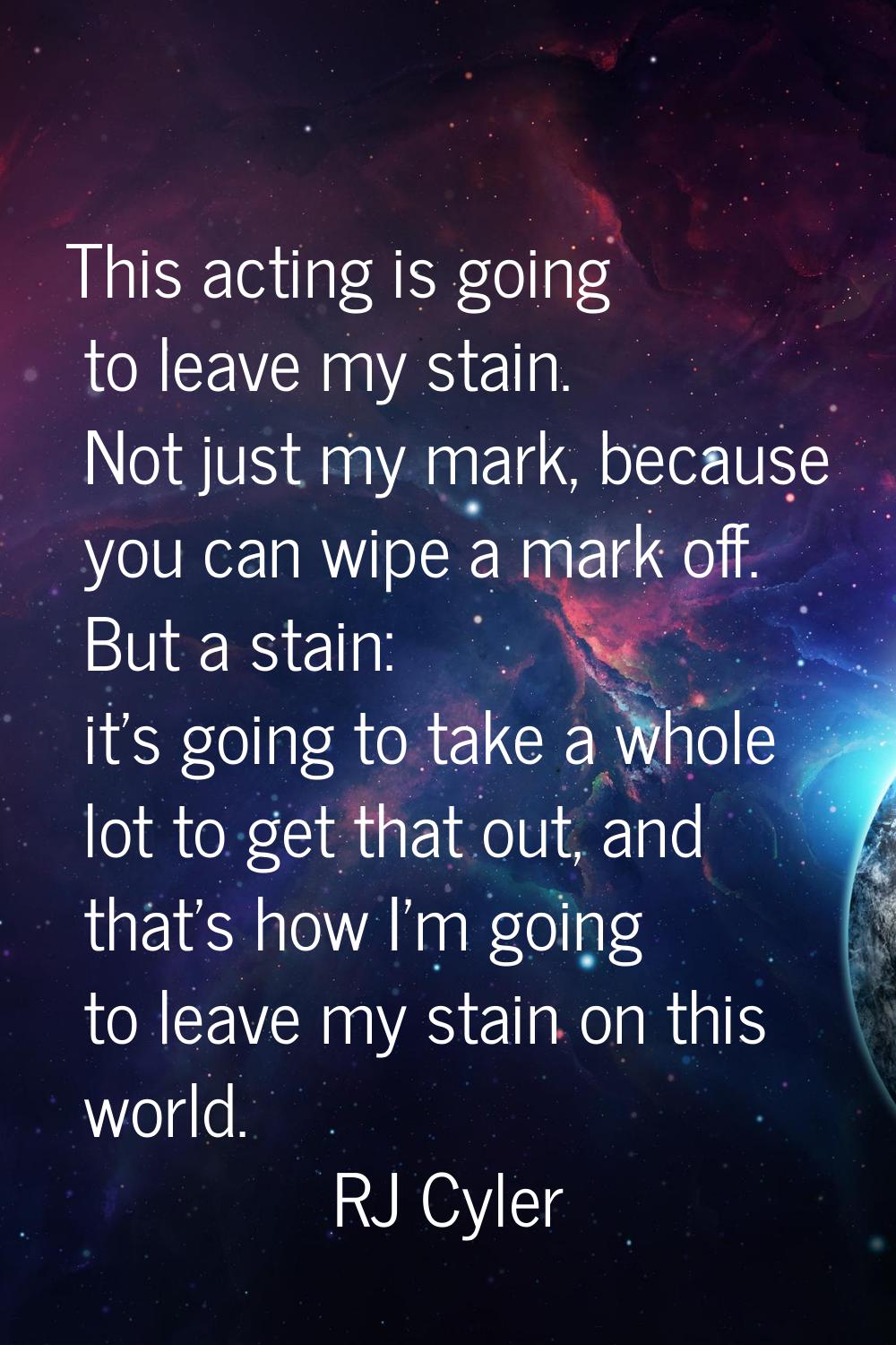 This acting is going to leave my stain. Not just my mark, because you can wipe a mark off. But a st