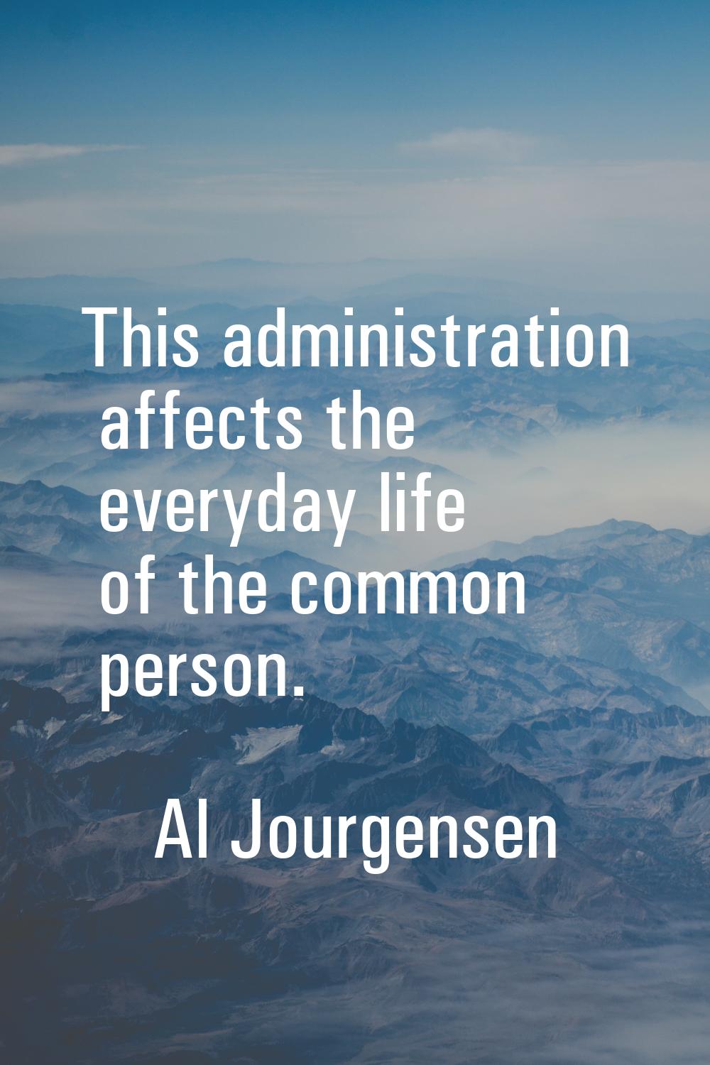 This administration affects the everyday life of the common person.