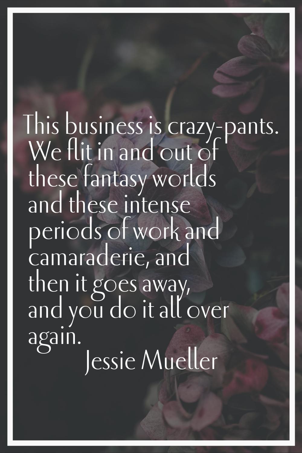 This business is crazy-pants. We flit in and out of these fantasy worlds and these intense periods 