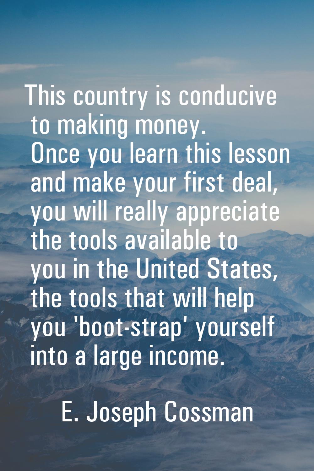 This country is conducive to making money. Once you learn this lesson and make your first deal, you