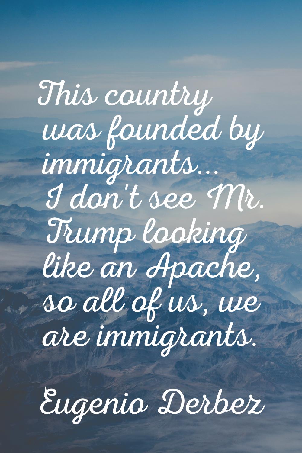 This country was founded by immigrants... I don't see Mr. Trump looking like an Apache, so all of u