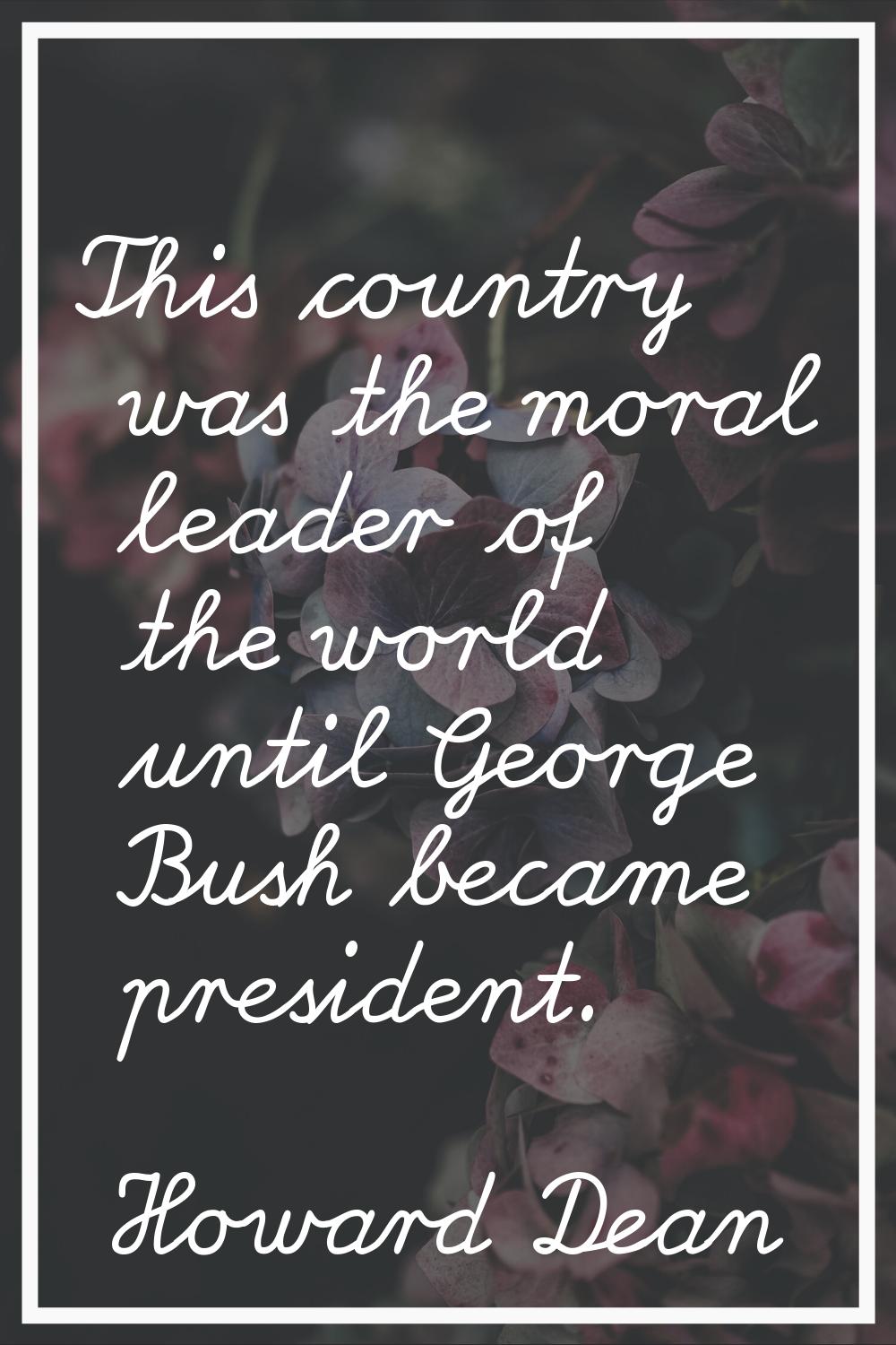 This country was the moral leader of the world until George Bush became president.